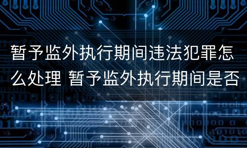 暂予监外执行期间违法犯罪怎么处理 暂予监外执行期间是否计入刑期