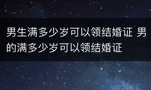 男生满多少岁可以领结婚证 男的满多少岁可以领结婚证
