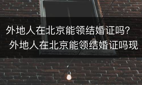 外地人在北京能领结婚证吗？ 外地人在北京能领结婚证吗现在