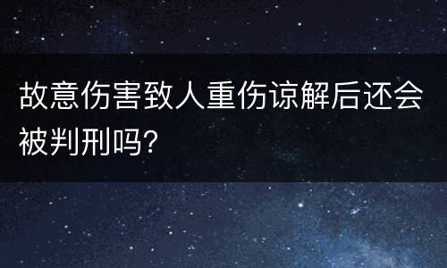 故意伤害致人重伤谅解后还会被判刑吗？