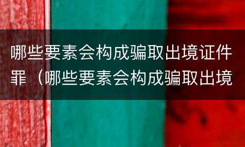 哪些要素会构成骗取出境证件罪（哪些要素会构成骗取出境证件罪行）