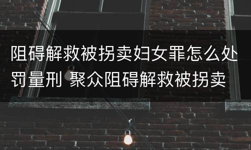 阻碍解救被拐卖妇女罪怎么处罚量刑 聚众阻碍解救被拐卖