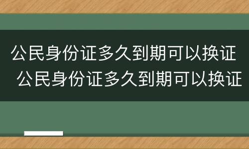公民身份证多久到期可以换证 公民身份证多久到期可以换证了