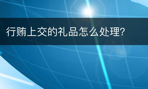 行贿上交的礼品怎么处理？
