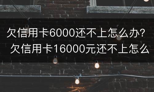 欠信用卡6000还不上怎么办？ 欠信用卡16000元还不上怎么办