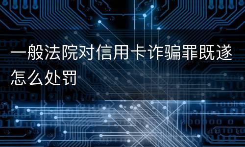 一般法院对信用卡诈骗罪既遂怎么处罚