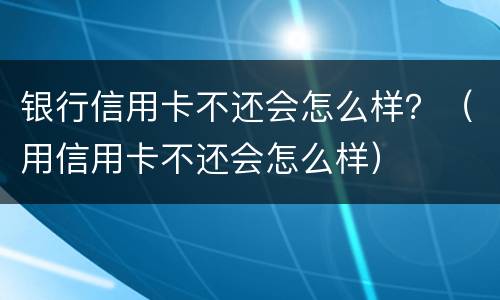 银行信用卡不还会怎么样？（用信用卡不还会怎么样）