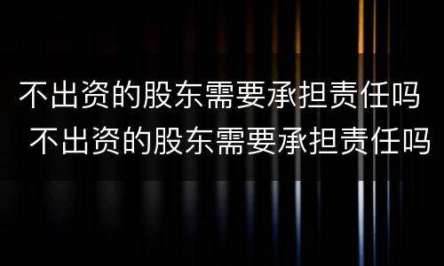 不出资的股东需要承担责任吗 不出资的股东需要承担责任吗为什么