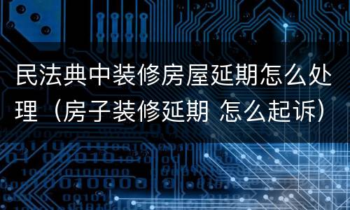 民法典中装修房屋延期怎么处理（房子装修延期 怎么起诉）