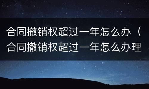 合同撤销权超过一年怎么办（合同撤销权超过一年怎么办理）