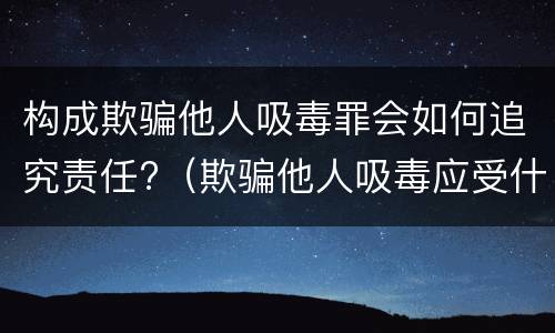 构成欺骗他人吸毒罪会如何追究责任?（欺骗他人吸毒应受什么处罚）