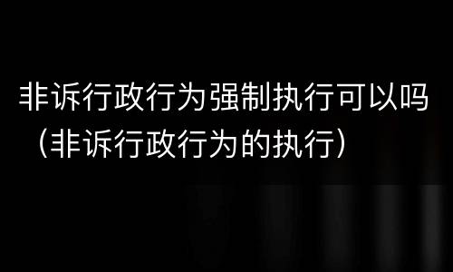 非诉行政行为强制执行可以吗（非诉行政行为的执行）