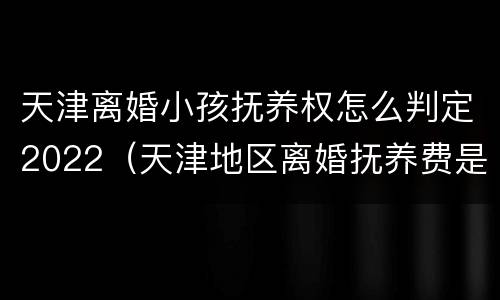 天津离婚小孩抚养权怎么判定2022（天津地区离婚抚养费是多少）