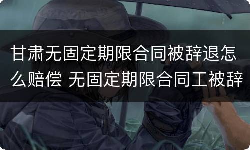 甘肃无固定期限合同被辞退怎么赔偿 无固定期限合同工被辞退有补偿吗