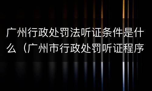 广州行政处罚法听证条件是什么（广州市行政处罚听证程序规定）
