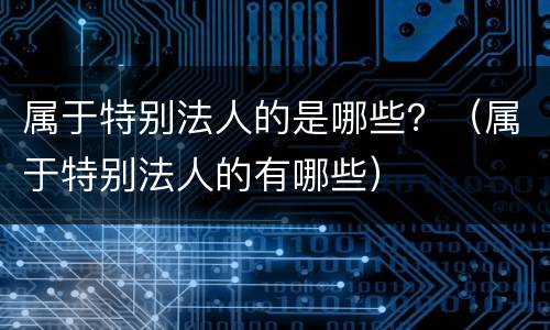 属于特别法人的是哪些？（属于特别法人的有哪些）