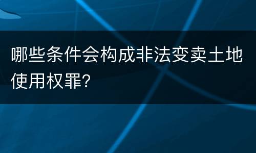 哪些条件会构成非法变卖土地使用权罪？