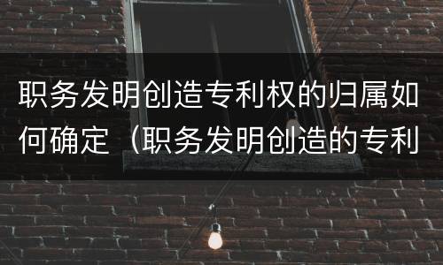 职务发明创造专利权的归属如何确定（职务发明创造的专利申请和归属）