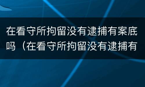 在看守所拘留没有逮捕有案底吗（在看守所拘留没有逮捕有案底吗会判刑吗）