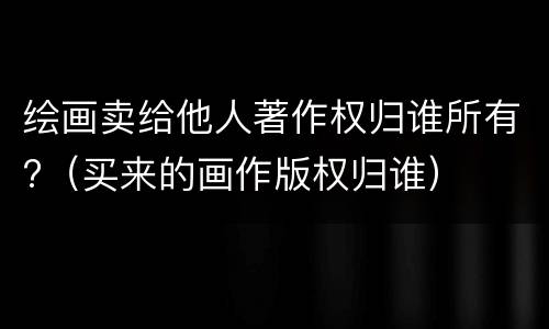 绘画卖给他人著作权归谁所有?（买来的画作版权归谁）