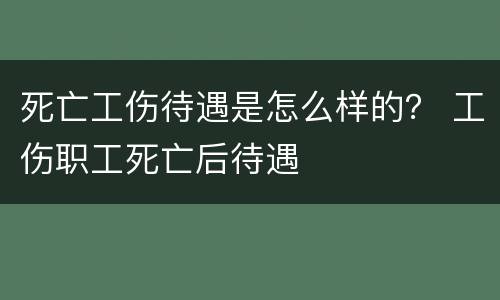 死亡工伤待遇是怎么样的？ 工伤职工死亡后待遇