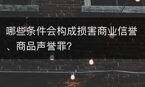 哪些条件会构成损害商业信誉、商品声誉罪？