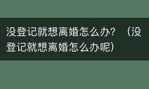 没登记就想离婚怎么办？（没登记就想离婚怎么办呢）