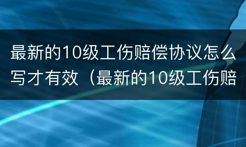 最新的10级工伤赔偿协议怎么写才有效（最新的10级工伤赔偿协议怎么写才有效果）
