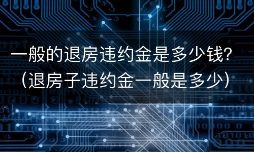 一般的退房违约金是多少钱？（退房子违约金一般是多少）