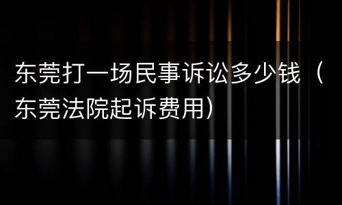 东莞打一场民事诉讼多少钱（东莞法院起诉费用）