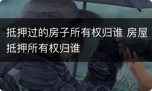 抵押过的房子所有权归谁 房屋抵押所有权归谁