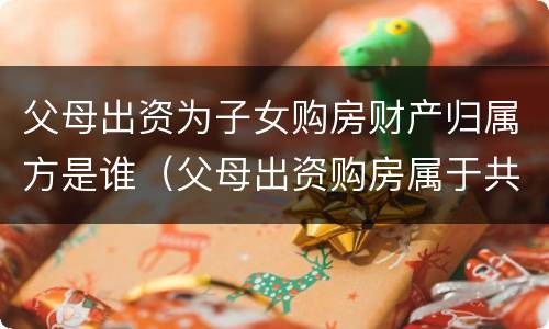 父母出资为子女购房财产归属方是谁（父母出资购房属于共同财产吗）