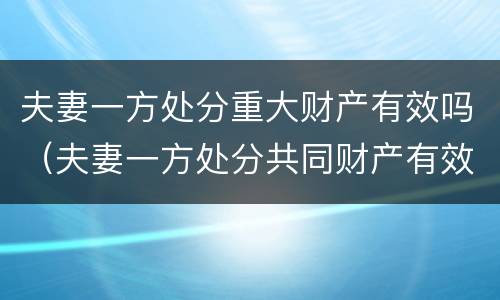 夫妻一方处分重大财产有效吗（夫妻一方处分共同财产有效吗）