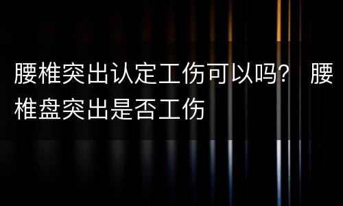 腰椎突出认定工伤可以吗？ 腰椎盘突出是否工伤
