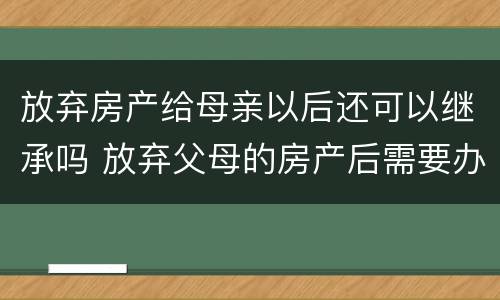 放弃房产给母亲以后还可以继承吗 放弃父母的房产后需要办理什么手续吗