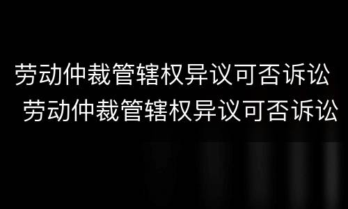 劳动仲裁管辖权异议可否诉讼 劳动仲裁管辖权异议可否诉讼赔偿