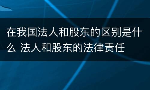 在我国法人和股东的区别是什么 法人和股东的法律责任