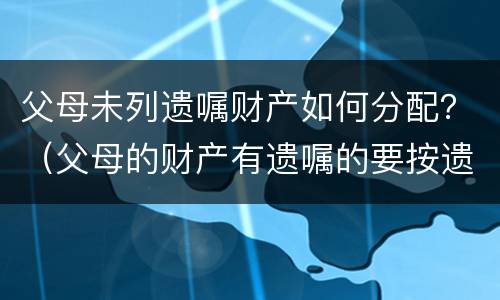 父母未列遗嘱财产如何分配？（父母的财产有遗嘱的要按遗嘱分配吗）