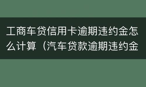 工商车贷信用卡逾期违约金怎么计算（汽车贷款逾期违约金怎么算）