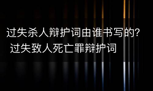 过失杀人辩护词由谁书写的？ 过失致人死亡罪辩护词