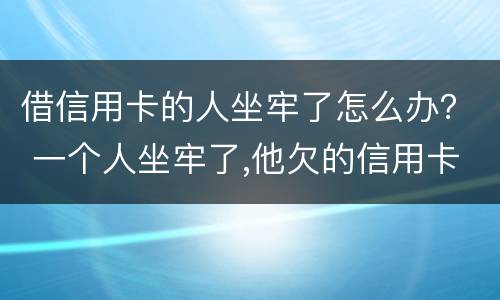 借信用卡的人坐牢了怎么办？ 一个人坐牢了,他欠的信用卡怎么办