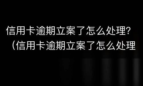 信用卡逾期立案了怎么处理？（信用卡逾期立案了怎么处理）