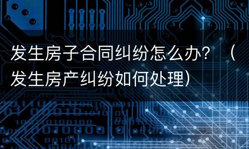 发生房子合同纠纷怎么办？（发生房产纠纷如何处理）