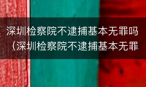 深圳检察院不逮捕基本无罪吗（深圳检察院不逮捕基本无罪吗知乎）