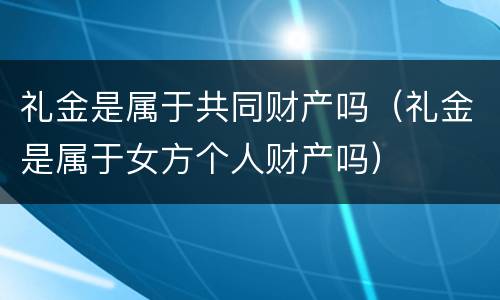 礼金是属于共同财产吗（礼金是属于女方个人财产吗）