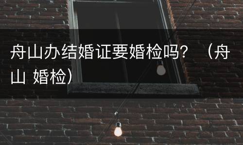 舟山办结婚证要婚检吗？（舟山 婚检）