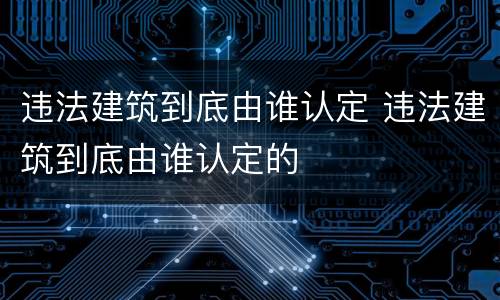 违法建筑到底由谁认定 违法建筑到底由谁认定的