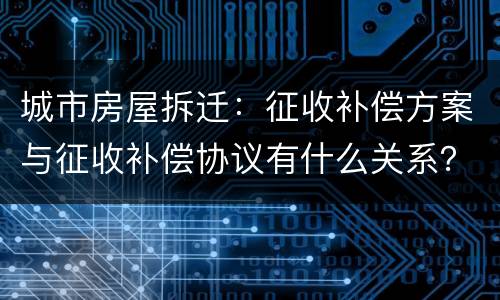 城市房屋拆迁：征收补偿方案与征收补偿协议有什么关系？