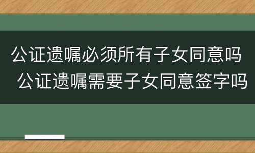 公证遗嘱必须所有子女同意吗 公证遗嘱需要子女同意签字吗
