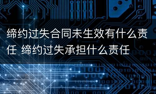 缔约过失合同未生效有什么责任 缔约过失承担什么责任